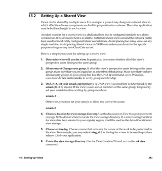 18.2       Setting Up a Shared View
                   Views can be shared by multiple users. For example, a project may designate a shared view in
                   which all of its software components are built in preparation for a release. The entire application
                   may be built each night in such a view.

                   An ideal location for a shared view is a dedicated host that is conﬁgured similarly to a client
                   workstation. If no dedicated host is available, distribute shared views around the network on the
                   least-used (or most richly conﬁgured) client workstations. Avoid placing too many views on any
                   single machine; avoid placing shared views on VOB hosts unless you do so for the speciﬁc
                   purpose of supporting non-ClearCase access.

                   Here is a simple procedure for setting up a shared view:

                   1. Determine who will use the view. In particular, determine whether all of the view’s
                      prospective users belong to the same group.

                   2. (If necessary) Change your group. If all of the view’s prospective users belong to the same
                      group, make sure that you are logged on as a member of that group. Make sure that you have
                      all necessary groups in your group list. Use the UNIX id command, or on Windows,
                      ccase-home-diretcutilscreds, to verify group membership.

                   3. On UNIX, set your umask appropriately. A UNIX view’s accessibility is determined by the
                      umask(1) of its creator. If the view’s users are all members of the same group, temporarily
                      set your umask to allow writing by group members:

                        umask 2

                        Otherwise, you must set your umask to allow any user write access:

                        umask 0

                   4. Choose a location for view storage directory. Use the discussion in View Storage Requirements
                      on page 342 to decide where to locate the view storage directory. If a server storage location
                      for views has been created in your registry region, it will be used as the default location for
                      view storage

                   5. Choose a view-tag. Choose a name that indicates the nature of the work to be performed in
                      the view. For example, you may select integ_r1.3 as the tag for a view to be used to produce
                      release 1.3 of your application.

                   6. Create the view storage directory. Use the View Creation Wizard, or run the mkview
                      command:




18 - Setting Up Views                                                                                             343
 
