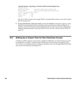 cleartool mkview –tag integ_r1.3 /net/ccsvr05/viewstore/integr13.vws
                 Created view.
                 Host-local path:       ccsvr05:/viewstore/integr13.vws
                 Global path:           /net/ccsvr05/viewstore/integr13.vws
                 It has the following rights:
                 User : vobadm    : rwx
                 Group: dvt       : rwx
                 Other:           : r-x

                 (See View’s Private Storage Area on page 342 for a command that creates a view with a remote
                 private storage area.)

             7. If you used mkview, verify your work. Examine the mkview command’s output to verify
                that the access permissions are in accordance with your decisions in Step #1–Step #3. In
                addition, examine the host-local path and global path. You may need to make adjustments
                similar to those discussed in Ensuring Global Access to the VOB—Special Cases for UNIX on
                page 151.




      18.3   Setting Up an Export View for Non-ClearCase Access
             A VOB on a UNIX computer can be made available to UNIX hosts on which ClearCase cannot
             be installed (for example, a machine whose architecture ClearCase does not support). This
             non-ClearCase access feature involves setting up a dynamic export view, through which the VOB is
             seen on the non-ClearCase host (Figure 31).




344                                                                Administrator’s Guide: Rational ClearCase
 