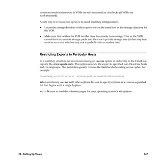 situations result in time-outs (if VOBs are soft-mounted) or deadlocks (if VOBs are
                   hard-mounted).

                   A sure way to avoid access cycles is to avoid multihop conﬁgurations.

                   ®    Locate the storage directory of the export view on the same host as the storage directory for
                        the VOB.

                   ®    Make sure that neither the VOB nor the view has remote data storage. That is, the VOB
                        cannot have any remote storage pools, and the view’s private storage area (.s directory tree)
                        must be an actual subdirectory, not a symbolic link to another host.



                   Restricting Exports to Particular Hosts

                   In a multihop situation, we recommend using an –access option in each entry in the ClearCase
                   exports ﬁle, /etc/exports.mvfs. This option restricts the export to speciﬁed non-ClearCase hosts
                   and/or netgroups. This restriction greatly reduces the likelihood of creating access cycles. For
                   example:

                   /view/exp_vu/usr/src/proj –access=galileo:newton:bohr:pcgroup

                   When combining –access with other options, be sure to specify options as a comma-separated
                   list that begins with a single hyphen.

                   NOTE:   Be sure to read the reference pages for your operating system’s nfs options.




18 - Setting Up Views                                                                                             347
 