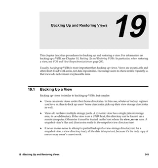 19                   Backing Up and Restoring Views

                                                                                  19
                  This chapter describes procedures for backing up and restoring a view. For information on
                  backing up a VOB, see Chapter 10, Backing Up and Restoring VOBs. In particular, when restoring
                  a view, see VOB and View Resynchronization on page 200.

                  Usually, backing up VOBs is more important than backing up views. Views are expendable and
                  often short-lived work areas, not data repositories. Encourage users to check in ﬁles regularly so
                  that views do not contain irreplaceable data.




       19.1       Backing Up a View
                  Backing up views is similar to backing up VOBs, but simpler:

                  ®   Users can create views under their home directories. In this case, whatever backup regimen
                      you have in place to back up users’ home directories picks up their view storage directories
                      as well.

                  ®   Views do not have multiple storage pools. A dynamic view has a single private storage
                      area, its .s subdirectory. If the view is on a UNIX host, this directory can be located on a
                      remote computer. Otherwise it must be located on the host where the view_server runs. A
                      snapshot view’s ﬁles and directories reside in the snapshot view directory tree.

                  ®   It never makes sense to attempt a partial backup of a view storage directory (or, for a
                      snapshot view, a view directory tree); all the data is important, because it’s the only copy of
                      one or more users’ current work.




19 - Backing Up and Restoring Views                                                                               349
 