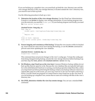 If you are backing up a snapshot view, you must back up both the view directory tree and the
      view storage directory. If the view storage directory is located outside the view’s directory tree,
      you must be sure to back up both.

      Use the following procedure to back up a view:

      1. Determine the location of the view storage directory. Use the ClearCase Administration
         Console or run lsview to display view storage information. If your backup program runs
         over the network, you need the Global path. If your backup program runs locally, you need
         the View server access path:

          cleartool lsview –long akp_vu
          Tag: akp_vu
               Global path: /net/neptune/home/akp/views/akp.vws
           ...
               Region: dvt
           ...
          View on host: neptune
          View server access path: /home/akp/views/akp.vws
           ...

      2. Ensure integrity and consistency of the backup. To keep the view inactive while it is backed
         up, warn ClearCase users not to use it during the backup, or use the chview command to
         prevent users from updating the view database.

          cleartool chview –readonly akp_vu
          Properties: readonly

          This command does not prevent changes to the view’s conﬁg spec. To keep the conﬁg spec
          from being changed during backup, rename the view storage directory before backing it up,
          and then stop the view_server with cleartool endview –server view-tag.

      3. On Windows, stop ClearCase on the view host. Common Windows backup utilities do not
         back up ﬁles that are open for write. Because the view database ﬁles are typically held open
         for write while Rational ClearCase is running, your backup operation skips these ﬁles, unless
         you stop ClearCase before performing the backup. Unless your backup software is known to
         capture ﬁles open for write access, you must stop ClearCase on the view host before performing a
         backup. Use the ClearCase program in Control Panel to stop ClearCase on the view host. If
         you are backing up a snapshot view, ensure that no users are working with ﬁles in the view’s
         directory tree.

      4. On UNIX, determine whether the view has remote storage. You can use a standard ls(1)
         command:




350                                                           Administrator’s Guide: Rational ClearCase
 