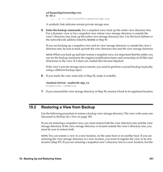 cd /home/akp/views/akp.vws
                      ls –ld .s
                          ...   .s -> /net/ccsvr04/viewstore/akp.stg

                      A symbolic link indicates remote private storage area.

                  5. Enter the backup commands. For a snapshot view, back up the entire view directory tree.
                     For a dynamic view or for a snapshot view whose view storage directory is outside the
                     view’s directory tree, back up the entire view storage directory tree. Use the local address or
                     the networkwide address listed by lsview in Step #1.

                      If you are backing up a snapshot view and its view storage directory is outside the view’s
                      directory tree, be sure to back up both the view directory tree and the view storage directory.

                      NOTE: When you back up and later restore a snapshot view, it is important that the utility you
                      use for the backup maintains the original modiﬁcation times and ownership of all ﬁles and
                      directories in the view. If it does not, loaded ﬁles become hijacked.

                      If the view’s private storage area is remote, you need to perform a second backup (typically,
                      using a different backup tape):

                  6. If you made the view read-only in Step #2, make it writable.

                      cleartool chview –readwrite akp_vu
                      Properties: readwrite

                  7. If you renamed the view storage directory in Step #2, rename it back to its registered location.




       19.2       Restoring a View from Backup
                  Use the following procedure to restore a backup view storage directory. The view is the same one
                  discussed in Backing Up a View on page 349.

                  If you are restoring a snapshot view, you must restore both the view directory tree and the view
                  storage directory. If the view storage directory is located outside the view’s directory tree, you
                  must be sure to restore both.

                  NOTE: You  can restore a view to a new location, on the same host or on another host. If you are
                  restoring the view storage directory to a new location, you must re-register the view at its new
                  location (Step #7). If you are restoring a snapshot view’s directory tree to a new location, but the




19 - Backing Up and Restoring Views                                                                               351
 