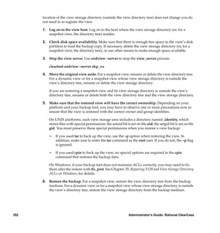 location of the view storage directory (outside the view directory tree) does not change you do
      not need to re-register the view.

      1. Log on to the view host. Log on to the host where the view storage directory (or, for a
         snapshot view, the directory tree) resides.

      2. Check disk space availability. Make sure that there is enough free space in the view’s disk
         partition to load the backup copy. If necessary, delete the view storage directory (or, for a
         snapshot view, the directory tree), or use other means to make enough space available.

      3. Stop the view server. Use endview –server to stop the view_server process:

          cleartool endview –server akp_vu

      4. Move the original view aside. For a snapshot view, rename or delete the view directory tree.
         For a dynamic view or for a snapshot view whose view storage directory is outside the
         view’s directory tree, rename or delete the view storage directory:

          If you are restoring a snapshot view and its view storage directory is outside the view’s
          directory tree, rename or delete both the view directory tree and the view storage directory.

      5. Make sure that the restored view will have the correct ownership. Depending on your
         platform and your backup tool, you may have to observe one or more precautions now to
         ensure that the view is restored with the correct owner and group identities.

          On UNIX platforms, each view storage area includes a directory named .identity, which
          stores ﬁles with special permissions: the setuid bit is set on ﬁle uid; the setgid bit is set on ﬁle
          gid. You must preserve these special permissions when you restore a view backup:

          ¢   If you used tar to back up the view, use the –p option when restoring the view. In
              addition, make sure to enter the tar command as the root user. If you do not, the –p ﬂag
              is ignored.

          ¢   If you used cpio to back up the view, no special options are required in the cpio
              command that restores the backup data.

          On Windows, if your backup tool does not maintain ACLs correctly, you may need to ﬁx
          them after the restore with ﬁx_prot. See Chapter 35, Repairing VOB and View Storage Directory
          ACLs on Windows, for details.

      6. Restore the backup. For a snapshot view, restore the view directory tree from the backup
         medium. For a dynamic view or for a snapshot view whose view storage directory is outside
         the view’s directory tree, restore the view storage directory from the backup medium.




352                                                              Administrator’s Guide: Rational ClearCase
 