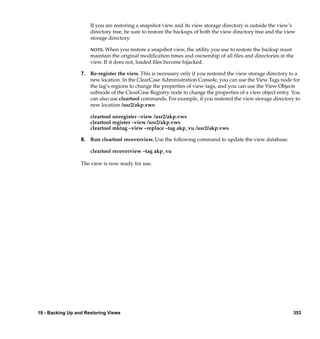 If you are restoring a snapshot view and its view storage directory is outside the view’s
                      directory tree, be sure to restore the backups of both the view directory tree and the view
                      storage directory.

                      NOTE:  When you restore a snapshot view, the utility you use to restore the backup must
                      maintain the original modiﬁcation times and ownership of all ﬁles and directories in the
                      view. If it does not, loaded ﬁles become hijacked.

                  7. Re-register the view. This is necessary only if you restored the view storage directory to a
                     new location. In the ClearCase Administration Console, you can use the View Tags node for
                     the tag’s regions to change the properties of view-tags, and you can use the View Objects
                     subnode of the ClearCase Registry node to change the properties of a view object entry. You
                     can also use cleartool commands. For example, if you restored the view storage directory to
                     new location /usr2/akp.vws:

                      cleartool unregister –view /usr2/akp.vws
                      cleartool register –view /usr2/akp.vws
                      cleartool mktag –view –replace –tag akp_vu /usr2/akp.vws

                  8. Run cleartool recoverview. Use the following command to update the view database:

                      cleartool recoverview –tag akp_vu

                  The view is now ready for use.




19 - Backing Up and Restoring Views                                                                             353
 