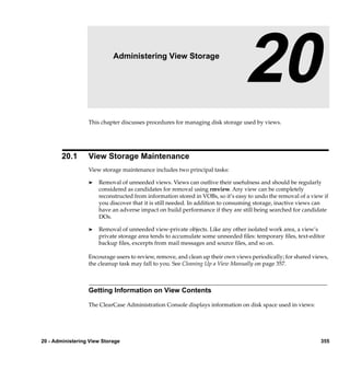 20                  Administering View Storage

                                                                                20
                  This chapter discusses procedures for managing disk storage used by views.




        20.1      View Storage Maintenance
                  View storage maintenance includes two principal tasks:

                  ®   Removal of unneeded views. Views can outlive their usefulness and should be regularly
                      considered as candidates for removal using rmview. Any view can be completely
                      reconstructed from information stored in VOBs, so it’s easy to undo the removal of a view if
                      you discover that it is still needed. In addition to consuming storage, inactive views can
                      have an adverse impact on build performance if they are still being searched for candidate
                      DOs.

                  ®   Removal of unneeded view-private objects. Like any other isolated work area, a view’s
                      private storage area tends to accumulate some unneeded ﬁles: temporary ﬁles, text-editor
                      backup ﬁles, excerpts from mail messages and source ﬁles, and so on.

                  Encourage users to review, remove, and clean up their own views periodically; for shared views,
                  the cleanup task may fall to you. See Cleaning Up a View Manually on page 357.



                  Getting Information on View Contents

                  The ClearCase Administration Console displays information on disk space used in views:




20 - Administering View Storage                                                                                355
 