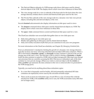 ®   The Derived Objects subnode of a VOB storage node shows disk space used by shared
          derived objects in the VOB. The display shows which views have references to these DOs.

      ®   The view storage node for a view (a subnode of the host node for the host where the view
          storage directory resides) shows current and historical disk space used for the view.

      ®   The Private Files subnode of the view storage node for a dynamic view lists view-private
          objects, including ﬁles and derived objects, in the view.

      Several cleartool subcommands also display information on disk space used in views:

      ®   The dospace command shows disk space used by shared derived objects in a VOB. The
          display shows which views have references to these DOs.

      ®   The space –view command shows current and historical disk space used for a view.

      The ClearCase scheduler runs several jobs that gather data on view disk space use:

      ®   Daily data gathering on view disk space use
      ®   Weekly data gathering on disk space used by shared derived objects
      ®   Daily and weekly execution of jobs that you can customize to run your own programs

      For more information on the ClearCase scheduler, see Chapter 28, Managing Scheduled Jobs.

      From an administrator’s standpoint, limiting the growth of a dynamic view storage directory
      typically involves one issue: removing redundant derived object (DO) data containers. When a
      DO is ﬁrst built by clearmake, omake, or clearaudit, its data container is placed in the private
      storage area of the user’s view. The ﬁrst time a DO is winked in during a clearmake or omake
      build, the data container is copied to a VOB’s derived object storage pool. (Moving it may disrupt
      user processes that are currently accessing the DO.) This leaves a redundant copy of the data
      container in view-private storage. (When you wink in a derived object with the winkin or
      view_scrubber –p command, the data container in the view is removed after it is promoted to
      the VOB storage pool.)

      Typically, you need not do anything about these redundant copies:

      ®   In a view that is frequently used for builds, old (and potentially redundant) DO data
          containers are replaced by newer ones by the execution of build scripts.

      ®   There can be at most one redundant copy of each DO in a view. (Contrast this with the
          situation for VOBs: if the scrubber utility never runs, the VOB accumulates many DOs that
          are no longer used.)




356                                                          Administrator’s Guide: Rational ClearCase
 