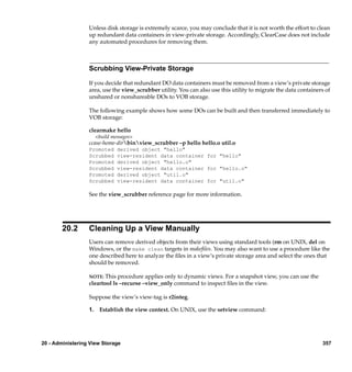 Unless disk storage is extremely scarce, you may conclude that it is not worth the effort to clean
                  up redundant data containers in view-private storage. Accordingly, ClearCase does not include
                  any automated procedures for removing them.



                  Scrubbing View-Private Storage

                  If you decide that redundant DO data containers must be removed from a view’s private storage
                  area, use the view_scrubber utility. You can also use this utility to migrate the data containers of
                  unshared or nonshareable DOs to VOB storage.

                  The following example shows how some DOs can be built and then transferred immediately to
                  VOB storage:

                  clearmake hello
                     <build messages>
                  ccase-home-dirbinview_scrubber –p hello hello.o util.o
                  Promoted    derived object "hello"
                  Scrubbed    view-resident data container for "hello"
                  Promoted    derived object "hello.o"
                  Scrubbed    view-resident data container for "hello.o"
                  Promoted    derived object "util.o"
                  Scrubbed    view-resident data container for "util.o"

                  See the view_scrubber reference page for more information.




        20.2      Cleaning Up a View Manually
                  Users can remove derived objects from their views using standard tools (rm on UNIX, del on
                  Windows, or the make clean targets in makeﬁles. You may also want to use a procedure like the
                  one described here to analyze the ﬁles in a view’s private storage area and select the ones that
                  should be removed.

                  NOTE:  This procedure applies only to dynamic views. For a snapshot view, you can use the
                  cleartool ls –recurse –view_only command to inspect ﬁles in the view.

                  Suppose the view’s view-tag is r2integ.

                  1. Establish the view context. On UNIX, use the setview command:




20 - Administering View Storage                                                                                   357
 