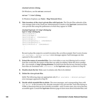 cleartool setview r2integ

          On Windows, use the net use command:

          net use * viewr2integ

          In Windows Explorer, use Tools > Map Network Drive.

      2. Take inventory of the view’s private ﬁles with lsprivate. The Private Files subnode of the
         view storage node in the ClearCase Administration Console or the lsprivate command lists
         view-private ﬁles using the pathnames at which they appear in VOBs.

          cleartool lsprivate >C:tmpr2integ.lsp
          type C:tmpr2integ.lsp
          projlibpick.o
          projlibspar.o
          projlibget.c [checkedout]
          projlibget.c~
          projlibquerytty.c [checkedout]
          projlibquerytty.c~
          projlibstrut.c [checkedout]
            .
            .
            .

          Be sure to place the output in a scratch inventory ﬁle, as in this example. Don’t worry if some
          not available - deleted perhaps? error messages appear. Such messages are also
          captured in the scratch ﬁle.

      3. Extract the names of unneeded ﬁles. Use a text editor or any text ﬁltering tool to extract
         from the scratch ﬁle the names of ﬁles that can safely be deleted. Write this list to another
         ﬁle—for example, c:tmpr2integ.deleteme. Exclude from the this list any checked-out ﬁles.
         Such ﬁles are annotated with [checkedout] in the lsprivate output, as shown in Step #2.

      4. Double-check the list. Make sure it contains only ﬁles to be deleted.

      5. Delete the view-private ﬁles.

          NOTE: The following steps are appropriate only if not available - deleted perhaps?
          error messages appeared in Step #2.

      6. Decide which stranded ﬁles to delete. The error messages, and corresponding lines with
         VOB– or DIR– in the inventory ﬁle, describe stranded view-private ﬁles. Such ﬁles belong to
         VOBs or directories that are not currently accessible—and, in some cases, may never become
         accessible again. Consult the lsprivate reference page to learn more about stranded ﬁles, and




358                                                           Administrator’s Guide: Rational ClearCase
 