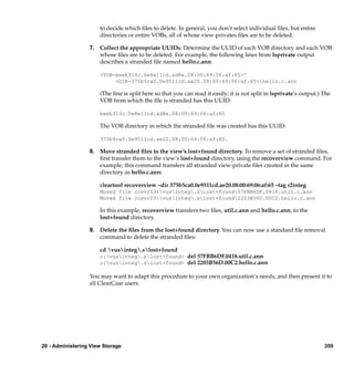 to decide which ﬁles to delete. In general, you don’t select individual ﬁles, but entire
                      directories or entire VOBs, all of whose view-privates ﬁles are to be deleted.

                  7. Collect the appropriate UUIDs. Determine the UUID of each VOB directory and each VOB
                     whose ﬁles are to be deleted. For example, the following lines from lsprivate output
                     describes a stranded ﬁle named hello.c.ann:

                      <VOB-beeb313c.0e8e11cd.ad8e.08:00:69:06:af:65>^
                           <DIR-375b5ca0.0e9511cd.ae20.08:00:69:06:af:65>hello.c.ann

                      (The line is split here so that you can read it easily; it is not split in lsprivate’s output.) The
                      VOB from which the ﬁle is stranded has this UUID:

                      beeb313c.0e8e11cd.ad8e.08:00:69:06:af:65

                      The VOB directory in which the stranded ﬁle was created has this UUID:

                      375b5ca0.0e9511cd.ae20.08:00:69:06:af:65.

                  8. Move stranded ﬁles to the view’s lost+found directory. To remove a set of stranded ﬁles,
                     ﬁrst transfer them to the view’s lost+found directory, using the recoverview command. For
                     example, this command transfers all stranded view-private ﬁles created in the same
                     directory as hello.c.ann:

                      cleartool recoverview –dir 375b5ca0.0e9511cd.ae20.08:00:69:06:af:65 –tag r2integ
                      Moved file ccsvr03:vusinteg.slost+found57FBB6DF.0418.util.c.ann
                      Moved file ccsvr03:vusinteg.slost+found2203B56D.00C2.hello.c.ann

                      In this example, recoverview transfers two ﬁles, util.c.ann and hello.c.ann, to the
                      lost+found directory.

                  9. Delete the ﬁles from the lost+found directory. You can now use a standard ﬁle removal
                     command to delete the stranded ﬁles:

                      cd vusinteg.slost+found
                      c:vusinteg.slost+found> del 57FBB6DF.0418.util.c.ann
                      c:vusinteg.slost+found> del 2203B56D.00C2.hello.c.ann

                  You may want to adapt this procedure to your own organization’s needs, and then present it to
                  all ClearCase users.




20 - Administering View Storage                                                                                       359
 