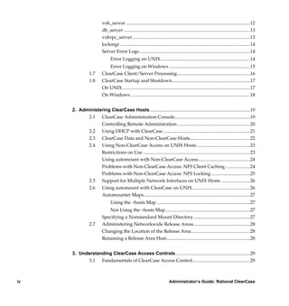 vob_server .........................................................................................................12
                         db_server ...........................................................................................................13
                         vobrpc_server....................................................................................................13
                         lockmgr ..............................................................................................................14
                         Server Error Logs..............................................................................................14
                               Error Logging on UNIX............................................................................14
                             Error Logging on Windows .....................................................................15
                1.7      ClearCase Client/Server Processing..............................................................16
                1.8      ClearCase Startup and Shutdown..................................................................17
                         On UNIX ............................................................................................................17
                         On Windows .....................................................................................................18


     2. Administering ClearCase Hosts .....................................................................................19
           2.1 ClearCase Administration Console................................................................19
                 Controlling Remote Administration..............................................................20
           2.2 Using DHCP with ClearCase..........................................................................21
           2.3 ClearCase Data and Non-ClearCase Hosts...................................................22
           2.4 Using Non-ClearCase Access on UNIX Hosts .............................................23
                 Restrictions on Use ...........................................................................................23
                 Using automount with Non-ClearCase Access............................................24
                 Problems with Non-ClearCase Access: NFS Client Caching .....................24
                 Problems with Non-ClearCase Access: NFS Locking .................................25
           2.5 Support for Multiple Network Interfaces on UNIX Hosts .........................26
           2.6 Using automount with ClearCase on UNIX.................................................26
                 Automounter Maps ..........................................................................................27
                               Using the –hosts Map ...............................................................................27
                            Not Using the –hosts Map........................................................................27
                         Specifying a Nonstandard Mount Directory ................................................27
                2.7      Administering Networkwide Release Areas................................................28
                         Changing the Location of the Release Area..................................................28
                         Renaming a Release Area Host.......................................................................28


     3. Understanding ClearCase Access Controls ...............................................................29
           3.1 Fundamentals of ClearCase Access Control.................................................29



iv                                                                           Administrator’s Guide: Rational ClearCase

          /vobs/doc/ccase/admin/cc_adminTOC.fm — September 13, 2001 2:13 pm
 
