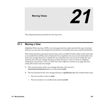 21                    Moving Views

                                                                                   21
                    This chapter presents procedures for moving views.




       21.1         Moving a View
                    WARNING:  When moving a VOB or view storage directory, make sure that the copy or backup
                    software you use does not change ﬁle and directory ownership and access control information.

                    This section presents a procedure for moving a view to another location, either on the same host
                    or on another host with the same architecture. For a snapshot view, you can move the entire view;
                    if the view storage directory is outside the view directory tree, you can move either the view
                    directory tree, the view storage directory, or both. (To move a view to a host of a different
                    architecture, see Moving a View to a UNIX Host with a Different Architecture on page 366.) For
                    clarity, this section uses an example:

                    ®   The current location of the view storage directory to be moved is
                        /users/sue/viewstore/sue.vws, on a host named earth.

                    ®   The new location for the view storage directory is /public/sue.vws. We consider these cases:

                        ¢   The new location is also on earth.

                        ¢   The new location is on another host, named ccsvr04.




21 - Moving Views                                                                                                361
 