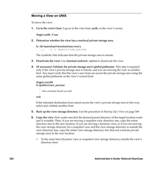 Moving a View on UNIX

      To move the view:

      1. Go to the view’s host. Log on to the view host, earth, as the view’s owner:

          rlogin earth –l sue

      2. Determine whether the view has a nonlocal private storage area.

          ls –ld /users/sue/viewstore/sue.vws/.s
               ...     .s -> /public/view_aux/sue

          The symbolic link indicates that the private storage area is remote.

      3. Deactivate the view. Use cleartool endview –server to deactivate the view.

      4. (If necessary) Validate the private storage area’s global pathname. This step is required
         only if the view’s private storage area is remote, and you are moving the view to another
         host. You must verify that the view’s new host can access the private storage area using the
         same global pathname as the view’s current host.

          rlogin ccsvr04
          ls /public/view_aux/sue
              .
              . (this command should succeed)
              .
          exit

          If the intended destination host cannot access the view’s private storage area in this way,
          select and validate another host.

      5. Back up the view storage directory. Use the procedure in Backing Up a View on page 349.

      6. Copy the view. First, make sure that the desired parent directory of the target location exists
         and is writable. Then, if you are moving a snapshot view directory tree, copy the entire
         directory tree to the new location. If you are moving a dynamic view, or if you are moving
         the view storage directory for a snapshot view and the view storage directory is outside the
         view directory tree, copy the entire view storage directory tree (but not a remote private
         storage area) to the new location.

          ¢      To the same host (dynamic view or snapshot view storage directory outside the view’s
                 directory tree):




362                                                          Administrator’s Guide: Rational ClearCase
 