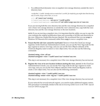 ¢   To a different host (dynamic view or snapshot view storage directory outside the view’s
                            directory tree):

                            <verify that ‘c:public’ already exists on remote host ‘ccsvr04’; for simplicity, you might share that directory
                            and, on earth, assign a drive (here, w:) to it>
                            c:> cd userssuevwstore
                            c:userssuevwstore> net use w: earthpublic
                            c:userssuevwstore> ccase-home-diretcutilsccopy sue.vws w:sue.vws

                        If you are moving both the view directory tree and the view storage directory for a snapshot
                        view whose view storage directory is outside the view’s directory tree, copy both the view
                        directory tree and the view storage directory to the new locations.

                        NOTE: If you are moving a snapshot view, it is important that the utility you use to copy the
                        view maintain the original modiﬁcation times and ownership of all ﬁles and directories in
                        the view. Otherwise, loaded ﬁles become hijacked. We recommend that you use scopy (a
                        Windows NT Resource Kit command) rather than ccopy to move a snapshot view.

                    5. Ensure that the old view cannot be reactivated. Remove it from the ClearCase storage
                       registries. In the ClearCase Administration Console, you can use the View Tags node for the
                       tag’s regions to remove view-tags, and you can use the View Objects subnode of the
                       ClearCase Registry node to remove a view object entry. You can also use the following
                       commands:

                        cleartool rmtag –view –all sue
                        cleartool unregister –view earthuserssuevwstoresue.vws

                        This step is not necessary for a snapshot view if the view storage directory has not moved.

                    6. Register the view at its new location (without starting the view_server). In the ClearCase
                       Administration Console, you can use the View Tags node for the tag’s regions to create
                       view-tags, and you can use the View Objects subnode of the ClearCase Registry node to
                       create a view object entry. You can also use the following commands:

                        cleartool register –view earthpublicsue.vws
                        cleartool mktag –nstart –view –tag sue earthpublicsue.vws

                        This step is not necessary for a snapshot view if the view storage directory has not moved.

                        If your network has several network regions, you need to make additional registry entries.
                        This procedure is essentially similar to the one in Ensuring Global Access to the VOB—Special
                        Cases for UNIX on page 151.




21 - Moving Views                                                                                                                       365
 