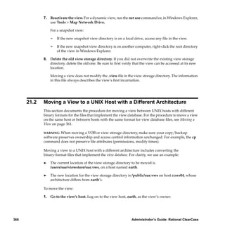 7. Reactivate the view. For a dynamic view, run the net use command or, in Windows Explorer,
                use Tools > Map Network Drive.

                 For a snapshot view:

                 ¢   If the new snapshot view directory is on a local drive, access any ﬁle in the view.

                 ¢   If the new snapshot view directory is on another computer, right-click the root directory
                     of the view in Windows Explorer.

             8. Delete the old view storage directory. If you did not overwrite the existing view storage
                directory, delete the old one. Be sure to ﬁrst verify that the view can be accessed at its new
                location.

                 Moving a view does not modify the .view ﬁle in the view storage directory. The information
                 in this ﬁle always describes the view’s ﬁrst incarnation.




      21.2   Moving a View to a UNIX Host with a Different Architecture
             This section documents the procedure for moving a view between UNIX hosts with different
             binary formats for the ﬁles that implement the view database. For the procedure to move a view
             on the same host or between hosts with the same format for view database ﬁles, see Moving a
             View on page 361.

             WARNING:  When moving a VOB or view storage directory, make sure your copy/backup
             software preserves ownership and access control information unchanged. For example, the cp
             command does not preserve ﬁle attributes (permissions, modify times).

             Moving a view to a UNIX host with a different architecture includes converting the
             binary-format ﬁles that implement the view database. For clarity, we use an example:

             ®   The current location of the view storage directory to be moved is
                 /users/sue/viewstore/sue.vws, on a host named earth.

             ®   The new location for the view storage directory is /public/sue.vws on host ccsvr04, whose
                 architecture differs from earth’s.

             To move the view:

             1. Go to the view’s host. Log on to the view host, earth, as the view’s owner:




366                                                                 Administrator’s Guide: Rational ClearCase
 