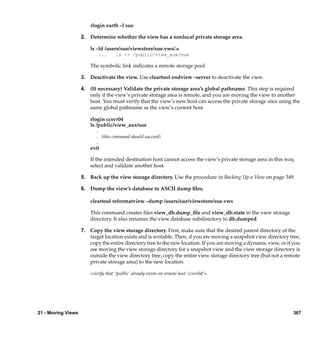 rlogin earth –l sue

                    2. Determine whether the view has a nonlocal private storage area.

                        ls –ld /users/sue/viewstore/sue.vws/.s
                            ...      .s -> /public/view_aux/sue

                        The symbolic link indicates a remote storage pool.

                    3. Deactivate the view. Use cleartool endview –server to deactivate the view.

                    4. (If necessary) Validate the private storage area’s global pathname. This step is required
                       only if the view’s private storage area is remote, and you are moving the view to another
                       host. You must verify that the view’s new host can access the private storage area using the
                       same global pathname as the view’s current host.

                        rlogin ccsvr04
                        ls /public/view_aux/sue
                           .
                           . (this command should succeed)
                           .
                        exit

                        If the intended destination host cannot access the view’s private storage area in this way,
                        select and validate another host.

                    5. Back up the view storage directory. Use the procedure in Backing Up a View on page 349.

                    6. Dump the view’s database to ASCII dump ﬁles.

                        cleartool reformatview –dump /users/sue/viewstore/sue.vws

                        This command creates ﬁles view_db.dump_ﬁle and view_db.state in the view storage
                        directory. It also renames the view database subdirectory to db.dumped.

                    7. Copy the view storage directory. First, make sure that the desired parent directory of the
                       target location exists and is writable. Then, if you are moving a snapshot view directory tree,
                       copy the entire directory tree to the new location. If you are moving a dynamic view, or if you
                       are moving the view storage directory for a snapshot view and the view storage directory is
                       outside the view directory tree, copy the entire view storage directory tree (but not a remote
                       private storage area) to the new location.

                        <verify that ‘/public’ already exists on remote host ‘ccsvr04’>




21 - Moving Views                                                                                                 367
 