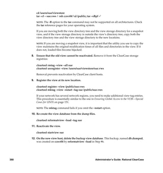 cd /users/sue/viewstore
         tar –cf – sue.vws | rsh ccsvr04 'cd /public; tar –xBpf –'

         NOTE:  The -B option to the tar command may not be supported on all architectures. Check
         the tar reference pages for your operating system.

         If you are moving both the view directory tree and the view storage directory for a snapshot
         view, and if the view storage directory is outside the view’s directory tree, copy both the
         view directory tree and the view storage directory to the new locations.

         NOTE: If you are moving a snapshot view, it is important that the utility you use to copy the
         view maintains the original modiﬁcation times of all ﬁles and directories in the view. If it
         does not, loaded ﬁles become hijacked.

      8. Ensure that the old view cannot be reactivated. Remove it from the ClearCase storage
         registries:

         cleartool rmtag –view –all sue
         cleartool unregister –view /users/sue/viewstore/sue.vws

         Removal prevents reactivation by ClearCase client hosts.

      9. Register the view at its new location.

         cleartool register –view /public/sue.vws
         cleartool mktag –view –nstart –tag sue /public/sue.vws

         If your network has several network regions, you need to make additional view-tag entries.
         This procedure is essentially similar to the one in Ensuring Global Access to the VOB—Special
         Cases for UNIX on page 151.

         NOTE:   The mktag command fails if you omit the –nstart option.

      10. Re-create the view database from the dump ﬁles.

         cleartool reformatview –load –tag sue

      11. Reactivate the view.

         cleartool startview sue

      12. On the new view host, delete the backup view database. This backup, named db.dumped,
          was created on ccsvr04 by reformatview –load in Step #6.




368                                                          Administrator’s Guide: Rational ClearCase
 