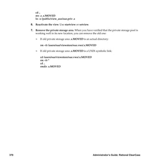 cd ..
         mv .s .s.MOVED
         ln –s /public/view_aux/sue.priv .s

      6. Reactivate the view. Use startview or setview.

      7. Remove the private storage area. When you have veriﬁed that the private storage pool is
         working well in its new location, you can remove the old one:

         ¢   If old private storage area .s.MOVED is an actual directory:

             rm –fr /users/sue/viewstore/sue.vws/.s.MOVED

         ¢   If old private storage area .s.MOVED is a UNIX symbolic link:

             cd /users/sue/viewstore/sue.vws/.s.MOVED
             rm –fr *
             cd ..
             rmdir .s.MOVED




370                                                        Administrator’s Guide: Rational ClearCase
 