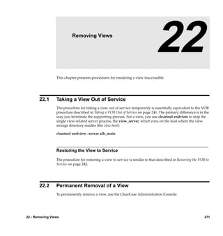 22                  Removing Views

                                                                                 22
                 This chapter presents procedures for rendering a view inaccessible.




       22.1      Taking a View Out of Service
                 The procedure for taking a view out of service temporarily is essentially equivalent to the VOB
                 procedure described in Taking a VOB Out of Service on page 241. The primary difference is in the
                 way you terminate the supporting process. For a view, you use cleartool endview to stop the
                 single view-related server process, the view_server, which runs on the host where the view
                 storage directory resides (the view host):

                 cleartool endview –server alh_main



                 Restoring the View to Service

                 The procedure for restoring a view to service is similar to that described in Restoring the VOB to
                 Service on page 242.




       22.2      Permanent Removal of a View
                 To permanently remove a view, use the ClearCase Administration Console:




22 - Removing Views                                                                                             371
 
