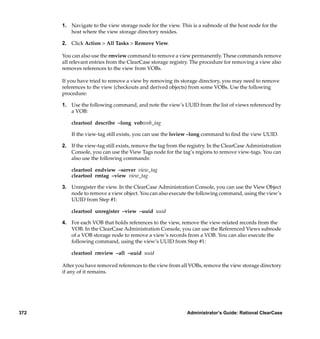 1. Navigate to the view storage node for the view. This is a subnode of the host node for the
         host where the view storage directory resides.

      2. Click Action > All Tasks > Remove View.

      You can also use the rmview command to remove a view permanently. These commands remove
      all relevant entries from the ClearCase storage registry. The procedure for removing a view also
      removes references to the view from VOBs.

      If you have tried to remove a view by removing its storage directory, you may need to remove
      references to the view (checkouts and derived objects) from some VOBs. Use the following
      procedure:

      1. Use the following command, and note the view’s UUID from the list of views referenced by
         a VOB:

          cleartool describe –long vob:vob_tag

          If the view-tag still exists, you can use the lsview –long command to ﬁnd the view UUID.

      2. If the view-tag still exists, remove the tag from the registry. In the ClearCase Administration
         Console, you can use the View Tags node for the tag’s regions to remove view-tags. You can
         also use the following commands:

          cleartool endview –server view_tag
          cleartool rmtag –view view_tag

      3. Unregister the view. In the ClearCase Administration Console, you can use the View Object
         node to remove a view object. You can also execute the following command, using the view’s
         UUID from Step #1:

          cleartool unregister –view –uuid uuid

      4. For each VOB that holds references to the view, remove the view-related records from the
         VOB. In the ClearCase Administration Console, you can use the Referenced Views subnode
         of a VOB storage node to remove a view’s records from a VOB. You can also execute the
         following command, using the view’s UUID from Step #1:

          cleartool rmview –all –uuid uuid

      After you have removed references to the view from all VOBs, remove the view storage directory
      if any of it remains.




372                                                          Administrator’s Guide: Rational ClearCase
 