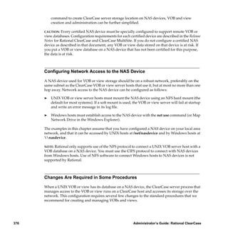 command to create ClearCase server storage location on NAS devices, VOB and view
          creation and administration can be further simpliﬁed.

      CAUTION:   Every certiﬁed NAS device must be specially conﬁgured to support remote VOB or
      view databases. Conﬁguration requirements for each certiﬁed device are described in the Release
      Notes for Rational ClearCase and ClearCase MultiSite. If you do not conﬁgure a certiﬁed NAS
      device as described in that document, any VOB or view data stored on that device is at risk. If
      you put a VOB or view database on a NAS device that has not been certiﬁed for this purpose,
      the data is at risk.



      Conﬁguring Network Access to the NAS Device

      A NAS device used for VOB or view storage should be on a robust network, preferably on the
      same subnet as the ClearCase VOB or view server hosts that use it, but at most no more than one
      hop away. Network access to the NAS device can be conﬁgured as follows:

      ®   UNIX VOB or view server hosts must mount the NAS device using an NFS hard mount (the
          default for most systems). If a soft mount is used, the VOB or view server will fail at startup
          and write an error message in its log ﬁle.

      ®   Windows hosts must establish access to the NAS device with the net use command (or Map
          Network Drive in the Windows Explorer).

      The examples in this chapter assume that you have conﬁgured a NAS device on your local area
      network, and that it can be accessed by UNIX hosts at /net/nasdevice and by Windows hosts at
      nasdevice.

      NOTE: Rational only supports use of the NFS protocol to connect a UNIX VOB server host with a
      VOB database on a NAS device. You must use the CIFS protocol to connect with NAS devices
      from Windows hosts. Use of NFS software to connect Windows hosts to NAS devices is not
      supported by Rational.



      Changes Are Required in Some Procedures

      When a UNIX VOB or view has its database on a NAS device, the ClearCase server process that
      manages access to the VOB or view runs on a ClearCase host and accesses its storage over the
      network. This conﬁguration requires several few changes to the standard procedures that we
      recommend for creating and managing VOBs and views.




376                                                           Administrator’s Guide: Rational ClearCase
 