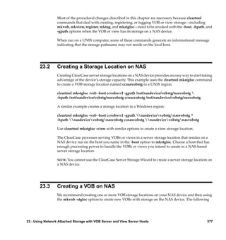 Most of the procedural changes described in this chapter are necessary because cleartool
                  commands that deal with creating, registering, or tagging VOB or view storage—including
                  mkvob, mkview, register, mktag, and mkstgloc—need to be invoked with the -host, -hpath, and
                  -gpath options when the VOB or view has its storage on a NAS device.

                  When run on a UNIX computer, some of these commands generate an informational message
                  indicating that the storage pathname may not reside on the local host.




       23.2       Creating a Storage Location on NAS
                  Creating ClearCase server storage locations on a NAS device provides an easy way to start taking
                  advantage of the device’s storage capacity. This example uses the cleartool mkstgloc command
                  to create a VOB storage location named ccnasvobstg in a UNIX region.

                  cleartool mkstgloc -vob -host ccvobsvr1 -gpath /net/nasdevice/vobstg/nasvobstg 
                  -hpath /net/nasdevice/vobstg/nasvobstg ccnasvobstg /net/nasdevice/vobstg/nasvobstg

                  A similar example creates a storage location in a Windows region:

                  cleartool mkstgloc -vob -host ccvobsvr1 -gpath nasdevicevobstgnasvobstg ^
                  -hpath nasdevicevobstgnasvobstg ccnasvobstg nasdevicevobstgnasvobstg

                  Use cleartool mkstgloc -view with similar options to create a view storage location.

                  The ClearCase processes serving VOBs or views in a server storage location that resides on a
                  NAS device run on the host you name in the -host option to mkstgloc. Choose a host that has
                  enough processing power to handle the VOBs or views you intend to create in a NAS-based
                  server storage location.

                  NOTE: You cannot use the ClearCase Server Storage Wizard to create a server storage location on
                  a NAS device.




       23.3       Creating a VOB on NAS
                  We recommend creating one or more VOB storage locations on your NAS device and then using
                  the mkvob -stgloc option to create new VOBs with storage on the NAS device. The following




23 - Using Network Attached Storage with VOB Server and View Server Hosts                                     377
 