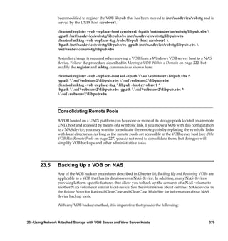 been modiﬁed to register the VOB libpub that has been moved to /net/nasdevice/vobstg and is
                  served by the UNIX host ccvobsvr1.

                  cleartool register –vob -replace -host ccvobsvr1 -hpath /net/nasdevice/vobstg/libpub.vbs 
                  -gpath /net/nasdevice/vobstg/libpub.vbs /net/nasdevice/vobstg/libpub.vbs
                  cleartool mktag –vob -replace –tag /vobs/libpub -host ccvobsvr1 
                  -hpath /net/nasdevice/vobstg/libpub.vbs -gpath /net/nasdevice/vobstg/libpub.vbs 
                  /net/nasdevice/vobstg/libpub.vbs

                  A similar change is required when moving a VOB from a Windows VOB server host to a NAS
                  device. Follow the procedure described in Moving a VOB Within a Domain on page 222, but
                  modify the register and mktag commands as shown here:

                  cleartool register –vob -replace -host sol -hpath solvobstore2libpub.vbs ^
                  -gpath solvobstore2libpub.vbs solvobstore2libpub.vbs
                  cleartool mktag –vob -replace –tag libpub -host ccvobsvr1 ^
                  -hpath solvobstore2libpub.vbs -gpath solvobstore2libpub.vbs ^
                  solvobstore2libpub.vbs



                  Consolidating Remote Pools

                  A VOB hosted on a UNIX platform can have one or more of its storage pools located on a remote
                  UNIX host and accessed by means of a symbolic link. If you move a VOB with this conﬁguration
                  to a NAS device, you may want to consolidate the remote pools by replacing the symbolic links
                  with local directories. As long as the remote pools are accessible to the VOB server host (see If the
                  VOB Has Remote Pools on page 227) you do not need to consolidate them, but doing so will
                  simplify VOB backups and other administrative tasks.




       23.5       Backing Up a VOB on NAS
                  Any of the VOB backup procedures described in Chapter 10, Backing Up and Restoring VOBs are
                  applicable to a VOB that has its database on a NAS device. In addition, many NAS devices
                  provide platform-speciﬁc features that allow you to back up the contents of a NAS volume to
                  another NAS volume or similar local device. See the information about certiﬁed NAS devices in
                  the Release Notes for Rational ClearCase and ClearCase MultiSite for information about NAS
                  device backup tools.

                  With any VOB backup method, it is imperative that you do the following:



23 - Using Network Attached Storage with VOB Server and View Server Hosts                                          379
 