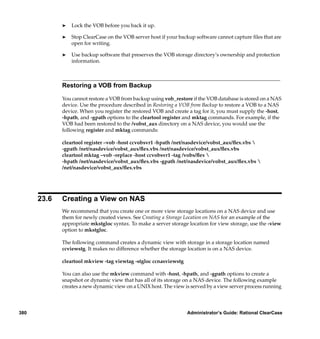 ®   Lock the VOB before you back it up.

             ®   Stop ClearCase on the VOB server host if your backup software cannot capture ﬁles that are
                 open for writing.

             ®   Use backup software that preserves the VOB storage directory’s ownership and protection
                 information.



             Restoring a VOB from Backup

             You cannot restore a VOB from backup using vob_restore if the VOB database is stored on a NAS
             device. Use the procedure described in Restoring a VOB from Backup to restore a VOB to a NAS
             device. When you register the restored VOB and create a tag for it, you must supply the -host,
             -hpath, and -gpath options to the cleartool register and mktag commands. For example, if the
             VOB had been restored to the /vobst_aux directory on a NAS device, you would use the
             following register and mktag commands:

             cleartool register –vob -host ccvobsvr1 -hpath /net/nasdevice/vobst_aux/ﬂex.vbs 
             -gpath /net/nasdevice/vobst_aux/ﬂex.vbs /net/nasdevice/vobst_aux/ﬂex.vbs
             cleartool mktag –vob -replace -host ccvobsvr1 -tag /vobs/ﬂex 
             -hpath /net/nasdevice/vobst_aux/ﬂex.vbs -gpath /net/nasdevice/vobst_aux/ﬂex.vbs 
             /net/nasdevice/vobst_aux/ﬂex.vbs




      23.6   Creating a View on NAS
             We recommend that you create one or more view storage locations on a NAS device and use
             them for newly created views. See Creating a Storage Location on NAS for an example of the
             appropriate mkstgloc syntax. To make a server storage location for view storage, use the -view
             option to mkstgloc.

             The following command creates a dynamic view with storage in a storage location named
             ccviewstg. It makes no difference whether the storage location is on a NAS device.

             cleartool mkview -tag viewtag -stgloc ccnasviewstg

             You can also use the mkview command with -host, -hpath, and -gpath options to create a
             snapshot or dynamic view that has all of its storage on a NAS device. The following example
             creates a new dynamic view on a UNIX host. The view is served by a view server process running




380                                                               Administrator’s Guide: Rational ClearCase
 