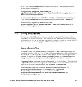 on the ClearCase host ccviewsvr-ux and has all of its storage on a NAS device mounted by
                  ccviewsvr-ux at /net/nasdevice.

                  cleartool mkview -tag nasview -host ccviewsvr-ux 
                   -gpath /net/nasdevice/viewstg/nasview.vws -hpath /net/nasdevice/viewstg/nasview.vws 
                  /net/nasdevice/viewstg/nasview.vws

                  To create a similar dynamic view on Windows, served by a view_server process running on
                  ClearCase host ccviewsvr-nt but with all view storage on a NAS device at nasdevice:

                  cleartool mkview -tag nasview -host ccviewsvr-nt ^
                  -gpath nasdeviceviewstgnasview.vws -hpath nasdeviceviewstgnasview.vws ^
                  nasdeviceviewstgnasview.vws




       23.7       Moving a View to NAS
                  View databases, like VOB databases, have formats that are speciﬁc to the view server host
                  architecture. As discussed in Moving a VOB to NAS, the host architecture is determined by the
                  architecture of the view server host, and you need not reformat a view you are moving to a NAS
                  device unless you are also changing the architecture of the view server host.



                  Moving a Dynamic View

                  To move a dynamic view from a ClearCase host running UNIX to a NAS device, follow the
                  procedures described in Moving a View on page 361 for moving the view to different location on
                  the same host. As with many other examples in this chapter, the only signiﬁcant procedural
                  change is the need to use the -host, -hpath, and -gpath options to the cleartool register and
                  mktag commands when you register and make a tag for the view at its new location.

                  The cleartool register and mktag command lines used in the Moving a View to a UNIX Host with
                  a Different Architecture procedure on page 366 can be modiﬁed as shown here to move the view
                  to storage on the NAS device mounted by host ccviewsvr1 at /net/nasdevice:

                  cleartool register –view -host ccviewsvr1 -hpath /net/nasdevice/viewstg/sue.vws 
                  -gpath /net/nasdevice/viewstg/sue.vws /net/nasdevice/viewstg/sue.vws
                  cleartool mktag -view –view -tag sue -host ccviewsvr1 -nstart 
                  -hpath /net/nasdevice/viewstg/sue.vws -gpath /net/nasdevice/viewstg/sue.vws 
                  /net/nasdevice/viewstg/sue.vws



23 - Using Network Attached Storage with VOB Server and View Server Hosts                                    381
 