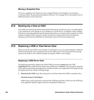 Moving a Snapshot View

             To move a snapshot view that has its view storage directory and snapshot view directory
             co-located, follow the procedure described in Moving a View on page 361 for moving the view to
             different location on the same host.




      23.8   Backing Up a View on NAS
             Any of the view backup procedures described in Backing Up and Restoring Views are applicable to
             a view that has its view storage or view database on a NAS device. In addition, many certiﬁed
             NAS devices provide platform-speciﬁc features that allow you to back up the contents of a NAS
             volume to another NAS volume or another local device. See the Release Notes for Rational
             ClearCase and ClearCase MultiSite for information about NAS device backup tools.




      23.9   Replacing a VOB or View Server Host
             When you locate your VOB or view storage on a NAS device, you can easily designate a different
             ClearCase host of the same architecture to run the VOB or view server processes that manage
             access to the VOB or view without actually moving the VOB or view storage.



             Replacing a VOB Server Host

             The following procedure replaces the UNIX VOB server host ccvobsvr3 for the VOB
             /vobs/libpub with a different host of the same architecture, ccvobsvr1. The procedure locks the
             VOB, removes the old tag and registration, and then creates a new registration and tag specifying
             the replacement host and the existing storage.

             1. Deactivate the VOB. Issue this command on each host where the VOB is currently active:

                 cleartool umount /vobs/libpub

                 NOTE: It may not be practical to unmount the VOB from all hosts. In this case, the VOB lock
                 to be applied in Step #3 ought to prevent unintended VOB access.




382                                                                 Administrator’s Guide: Rational ClearCase
 