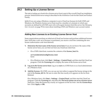 24.2      Setting Up a License Server
                  The task of setting up a host to be a license server host is part of the overall ClearCase installation
                  process. Initial license server setup is described in the Installation Guide for the ClearCase Product
                  Family.

                  NOTE: If you are using a Windows computer to serve ClearCase licenses for both UNIX and
                  Windows, the Windows license server host must be a member of a domain in which user
                  accounts are deﬁned for all UNIX users who will acquire licenses from this server. See Managing
                  User Accounts on page 78 for more about matching UNIX and Windows user account names.



                  Adding New Licenses to an Existing License Server Host

                  Some organizations purchase an initial set of ClearCase licenses and purchase additional licenses
                  later. Each time a new set of licenses is purchased, you receive a text line containing the new
                  license authorization code from Rational.

                  1. Determine the host name of the license server host. If you do not know the name of the
                     license server host, you can ﬁnd out from any ClearCase client host.

                      ¢   On a UNIX client host, examine the contents of the license_host ﬁle.

                          cat /var/adm/atria/conﬁg/license_host
                          fermi

                      ¢   On a Windows host, click Start > Settings > Control Panel, and then start the ClearCase
                          program. Click the Licensing tab to display the name of the license server host.

                  2. Log on to the license server host. Log on as root on a UNIX host or as a local administrator
                     on a Windows host.

                  3. Add the licenses. On UNIX, you can use any text editor to append the license strings to the
                     end of the license_db ﬁle. Be sure to enter this line exactly as it appears on the fax from
                     Rational.

                      On a Windows host, click Start > Settings > Control Panel, and then start the ClearCase
                      program. Click the Licensing tab, and select the The local system can act as a license server
                      check box. Enter the license key exactly as it appears on the fax from into the License Keys
                      box. Click Apply or OK.




24 - Administering Licenses                                                                                          391
 