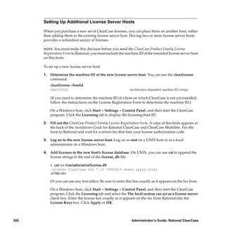 Setting Up Additional License Server Hosts

      When you purchase a new set of ClearCase licenses, you can place them on another host, rather
      than adding them to the existing license server host. Having two or more license server hosts
      provides a redundant source of licenses.

      NOTE:  You must make this decision before you send the ClearCase Product Family License
      Registration Form to Rational; you must include the machine ID of the intended license server host
      on this form.

      To set up a new license server host:

      1. Determine the machine ID of the new license server host. You can use the clearlicense
         command:
          clearlicense –hostid
          XXXYYYZZZ                                           (architecture-dependent machine-ID string)

          (If you need to determine the machine ID of a host on which ClearCase is not yet installed,
          follow the instructions on the License Registration Form to determine the machine ID.)

          On a Windows host, click Start > Settings > Control Panel, and then start the ClearCase
          program. Click the Licensing tab to display the licensing host ID.

      2. Fill out the ClearCase Product Family License Registration Form. A copy of this form appears at
         the back of the Installation Guide for Rational ClearCase and ClearCase MultiSite. Fax the
         form to Rational and wait for a return fax that lists your license authorization code.

      3. Log on to the new license server host. Log on as root on a UNIX host or as a local
         administrator on a Windows host.

      4. Add licenses to the new host’s license database. On UNIX, you can use cat to append the
         license strings to the end of the license_db ﬁle:

          # cat >> /var/adm/atria/license.db
          –license ClearCase sun *.19 19960419 xxxxx.yyyyy.zzzzz
          <CTRL+D>

          Or you can use any text editor. Be sure to enter this line exactly as it appears on the fax from .

          On a Windows host, click Start > Settings > Control Panel, and then start the ClearCase
          program. Click the Licensing tab and select the The local system can act as a license server
          check box. Enter the license key exactly as it appears on the fax from Rational into the
          License Keys box. Click Apply or OK.



392                                                            Administrator’s Guide: Rational ClearCase
 