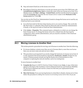 5. Stop and restart ClearCase on the license server host.

                  6. Reconﬁgure ClearCase client hosts to use the new license server host. On UNIX hosts, edit
                     /var/adm/atria/conﬁg/license_host to contain the name of the new license server host. On a
                     Windows host, click Start > Settings > Control Panel, and then start the ClearCase program.
                     Click the Licensing tab and enter the new license server’s name in the Hostname of the
                     license server box. Click OK.

                  You can also use the ClearCase Administration Console to change the license server used by any
                  ClearCase host in your network:

                  ®   Go to the host node for the host whose license server you want to change. This can be the
                      My Host node or a subnode of the ClearCase Network node in ClearCase Administration
                      Console, or the top-level node in ClearCase Host Administration.

                  ®   Click Action > Properties. This command opens a dialog box in which you can change the
                      host’s license server. To change the license server for a remote host, the host must be
                      conﬁgured to allow remote administration, and you must be a member of the ClearCase
                      administrators group.




        24.3      Moving Licenses to Another Host
                  This section presents a procedure for moving a set of licenses to another host. Note the following:

                  ®   If a license database contains more than one set of licenses (that is, more than one license
                      line), you can move some sets and not move others.

                  ®   This procedure is not required if you merely change the hostname of a license server host. It
                      is only required if the license hostid (as reported by clearlicense –hostid) changes for any
                      reason. Common reasons include moving the license server host function to a new
                      computer or replacing the network interface card of an existing host.

                  To move licenses to another host:

                  1. Complete the Request to MOVE ClearCase Product Family Licenses form. A copy of this form
                     appears at the back of the Installation Guide for Rational ClearCase and ClearCase MultiSite.
                     Fax the form to Rational and wait for a return fax that lists your replacement license
                     authorization codes.

                  2. Move the licenses. If you are moving licenses to a host that is already a license server host,
                     follow the procedure in Adding New Licenses to an Existing License Server Host. If you are



24 - Administering Licenses                                                                                      393
 