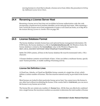 moving licenses to a host that is already a license server host, follow the procedure in Setting
                 Up Additional License Server Hosts.




      24.4   Renaming a License Server Host
             Renaming a license server host does not invalidate its license authorization code; the code
             incorporates a hardware-level machine identiﬁer, not its network host name. After renaming a
             host, switch the license server host assignments of some or all ClearCase hosts, as in Step #6 in
             the section Moving Licenses to Another Host on page 393.




      24.5   License Database Format
             The license database includes license keys and optional license management information. On
             UNIX hosts, the license database is a ﬁle in /var/adm/atria/license.db. On Windows hosts, the
             license database is stored as the LicenseKeys value in the Windows Registry key
             HKEY_LOCAL_MACHINESOFTWAREAtriaClearCaseCurrentVersion.


             NOTE: On UNIX systems, all lines in the license database ﬁle must be terminated with a <NL>
             character.

             A license database contains several kinds of lines. A line can deﬁne a multiuser license, specify
             users’ license priorities, or enable auditing of licensing activity.



             License Set Deﬁnition Lines

             A ClearCase, Attache, or ClearCase MultiSite license consists of a single line of text, which
             deﬁnes a certain number of licenses. This line must be entered exactly as provided in the license
             ﬁle.

             Most licenses are locked to their particular license server host. You cannot move the license to
             any other host without invalidating the license. If the vendor ﬁeld is TEMPORARY, you can move
             the license to any license server host.

             The license ﬁle can contain any number of –license lines. All the lines are effectively combined
             into a single license; the maximum numbers accumulate to determine the total number of license



394                                                                  Administrator’s Guide: Rational ClearCase
 