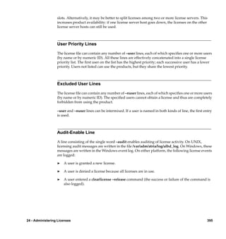 slots. Alternatively, it may be better to split licenses among two or more license servers. This
                  increases product availability: if one license server host goes down, the licenses on the other
                  license server hosts can still be used.



                  User Priority Lines

                  The license ﬁle can contain any number of –user lines, each of which speciﬁes one or more users
                  (by name or by numeric ID). All these lines are effectively concatenated into a single license
                  priority list. The ﬁrst user on the list has the highest priority; each successive user has a lower
                  priority. Users not listed can use the products, but they share the lowest priority.



                  Excluded User Lines

                  The license ﬁle can contain any number of –nuser lines, each of which speciﬁes one or more users
                  (by name or by numeric ID). The speciﬁed users cannot obtain a license and thus are completely
                  forbidden from using the product.

                  –user and –nuser lines can be intermixed. If a user is named in both kinds of line, the ﬁrst entry
                  is used.



                  Audit-Enable Line

                  A line consisting of the single word –audit enables auditing of license activity. On UNIX,
                  licensing audit messages are written in the ﬁle /var/adm/atria/log/albd_log. On Windows, these
                  messages are written in the Windows event log. On either platform, the following license events
                  are logged:

                  ®   A user is granted a new license.

                  ®   A user is denied a license because all licenses are in use.

                  ®   A user entered a clearlicense –release command (the success or failure of the command is
                      also logged).




24 - Administering Licenses                                                                                      395
 