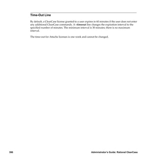 Time-Out Line

      By default, a ClearCase license granted to a user expires in 60 minutes if the user does not enter
      any additional ClearCase commands. A –timeout line changes the expiration interval to the
      speciﬁed number of minutes. The minimum interval is 30 minutes; there is no maximum
      interval.

      The time-out for Attache licenses is one week and cannot be changed.




396                                                          Administrator’s Guide: Rational ClearCase
 