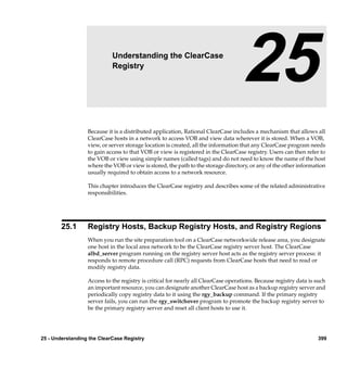 25                  Understanding the ClearCase
                            Registry
                                                                                    25
                  Because it is a distributed application, Rational ClearCase includes a mechanism that allows all
                  ClearCase hosts in a network to access VOB and view data wherever it is stored. When a VOB,
                  view, or server storage location is created, all the information that any ClearCase program needs
                  to gain access to that VOB or view is registered in the ClearCase registry. Users can then refer to
                  the VOB or view using simple names (called tags) and do not need to know the name of the host
                  where the VOB or view is stored, the path to the storage directory, or any of the other information
                  usually required to obtain access to a network resource.

                  This chapter introduces the ClearCase registry and describes some of the related administrative
                  responsibilities.




        25.1      Registry Hosts, Backup Registry Hosts, and Registry Regions
                  When you run the site preparation tool on a ClearCase networkwide release area, you designate
                  one host in the local area network to be the ClearCase registry server host. The ClearCase
                  albd_server program running on the registry server host acts as the registry server process: it
                  responds to remote procedure call (RPC) requests from ClearCase hosts that need to read or
                  modify registry data.

                  Access to the registry is critical for nearly all ClearCase operations. Because registry data is such
                  an important resource, you can designate another ClearCase host as a backup registry server and
                  periodically copy registry data to it using the rgy_backup command. If the primary registry
                  server fails, you can run the rgy_switchover program to promote the backup registry server to
                  be the primary registry server and reset all client hosts to use it.




25 - Understanding the ClearCase Registry                                                                          399
 