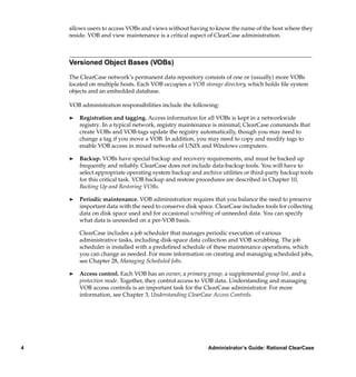 allows users to access VOBs and views without having to know the name of the host where they
    reside. VOB and view maintenance is a critical aspect of ClearCase administration.



    Versioned Object Bases (VOBs)

    The ClearCase network’s permanent data repository consists of one or (usually) more VOBs
    located on multiple hosts. Each VOB occupies a VOB storage directory, which holds ﬁle system
    objects and an embedded database.

    VOB administration responsibilities include the following:

    ®   Registration and tagging. Access information for all VOBs is kept in a networkwide
        registry. In a typical network, registry maintenance is minimal; ClearCase commands that
        create VOBs and VOB-tags update the registry automatically, though you may need to
        change a tag if you move a VOB. In addition, you may need to copy and modify tags to
        enable VOB access in mixed networks of UNIX and Windows computers.

    ®   Backup. VOBs have special backup and recovery requirements, and must be backed up
        frequently and reliably. ClearCase does not include data-backup tools. You will have to
        select appropriate operating system backup and archive utilities or third-party backup tools
        for this critical task. VOB backup and restore procedures are described in Chapter 10,
        Backing Up and Restoring VOBs.

    ®   Periodic maintenance. VOB administration requires that you balance the need to preserve
        important data with the need to conserve disk space. ClearCase includes tools for collecting
        data on disk space used and for occasional scrubbing of unneeded data. You can specify
        what data is unneeded on a per-VOB basis.

        ClearCase includes a job scheduler that manages periodic execution of various
        administrative tasks, including disk-space data collection and VOB scrubbing. The job
        scheduler is installed with a predeﬁned schedule of these maintenance operations, which
        you can change as needed. For more information on creating and managing scheduled jobs,
        see Chapter 28, Managing Scheduled Jobs.

    ®   Access control. Each VOB has an owner, a primary group, a supplemental group list, and a
        protection mode. Together, they control access to VOB data. Understanding and managing
        VOB access controls is an important task for the ClearCase administrator. For more
        information, see Chapter 3, Understanding ClearCase Access Controls.




4                                                         Administrator’s Guide: Rational ClearCase
 