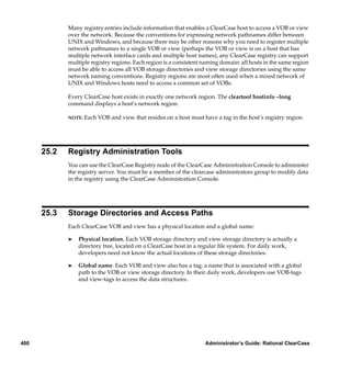 Many registry entries include information that enables a ClearCase host to access a VOB or view
             over the network. Because the conventions for expressing network pathnames differ between
             UNIX and Windows, and because there may be other reasons why you need to register multiple
             network pathnames to a single VOB or view (perhaps the VOB or view is on a host that has
             multiple network interface cards and multiple host names), any ClearCase registry can support
             multiple registry regions. Each region is a consistent naming domain: all hosts in the same region
             must be able to access all VOB storage directories and view storage directories using the same
             network naming conventions. Registry regions are most often used when a mixed network of
             UNIX and Windows hosts need to access a common set of VOBs.

             Every ClearCase host exists in exactly one network region. The cleartool hostinfo –long
             command displays a host’s network region.

             NOTE:   Each VOB and view that resides on a host must have a tag in the host’s registry region.




      25.2   Registry Administration Tools
             You can use the ClearCase Registry node of the ClearCase Administration Console to administer
             the registry server. You must be a member of the clearcase administrators group to modify data
             in the registry using the ClearCase Administration Console.




      25.3   Storage Directories and Access Paths
             Each ClearCase VOB and view has a physical location and a global name:

             ®   Physical location. Each VOB storage directory and view storage directory is actually a
                 directory tree, located on a ClearCase host in a regular ﬁle system. For daily work,
                 developers need not know the actual locations of these storage directories.

             ®   Global name. Each VOB and view also has a tag, a name that is associated with a global
                 path to the VOB or view storage directory. In their daily work, developers use VOB-tags
                 and view-tags to access the data structures.




400                                                                 Administrator’s Guide: Rational ClearCase
 