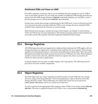 Distributed VOBs and Views on UNIX

                  On UNIX computers, ClearCase allows you to distribute the data storage for a given VOB or
                  view to more than one host. You can create any number of additional VOB storage pools that are
                  remote from the VOB storage directory (mkpool command); similarly, you can place a view’s
                  private storage area on a remote host (mkview –ln command).

                  In both cases, remote data storage is implemented at the UNIX level. As far as ClearCase servers
                  are concerned, the data is located within the VOB or view storage directory; standard UNIX
                  symbolic links implement the reference to remote storage.

                  NOTE: Remote data storage is outside the scope of this chapter; see Chapter 8, Understanding
                  VOBs and VOB Storage, for more information. The ClearCase storage registries discussed here are
                  not used to resolve the symbolic links that implement distributed data storage.




        25.4      Storage Registries
                  All VOB storage directories are registered in a database that constitutes the VOB registry; all view
                  storage directories are registered in a database that constitutes the view registry. These storage
                  registries record physical locations—host names and pathnames on those hosts. They also record
                  the logical access paths that clients and servers use to access VOB and view data. These databases
                  reside on a host on the network, called the ClearCase registry host, that is accessed by all
                  ClearCase client and server applications.

                  A storage registry has two parts: an object registry and a tag registry. The following sections
                  provide an overview of these components.




        25.5      Object Registries
                  The VOB object and view object registries record the location of each VOB and view storage
                  directory using a host-local pathname. That is, the pathname is valid on the host where the
                  storage directory resides. These pathnames are used by the ClearCase server processes
                  (view_server, vob_server, and so on), which run on that host.

                  An entry is placed in the appropriate object registry when a VOB or view is ﬁrst created (mkvob,
                  mkview). The entry is updated whenever the VOB or view is reformatted (reformatvob,



25 - Understanding the ClearCase Registry                                                                           401
 