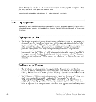 reformatview). You can also update or remove the entry manually (register, unregister) when
             you move a VOB or view or rename a server host.

             Object registry entries are used mostly by ClearCase server processes.




      25.6   Tag Registries
             For most purposes (including virtually all daily development activities), VOBs and views are not
             referenced by their physical storage locations. Instead, they are referenced by their VOB-tags and
             view-tags.



             Tag Registries on UNIX
             ®   The view-tag of an active dynamic view appears as a subdirectory entry in a host’s viewroot
                 directory, /view. For example, a dynamic view with tag oldwork appears in the host’s ﬁle
                 system as directory /view/oldwork. To access ClearCase data, developers must use a view,
                 either implicitly (by setting a dynamic view) or explicitly (by using a view-extended
                 pathname for a dynamic view or by loading element versions into a snapshot view).

             ®   In a dynamic view, the VOB-tag of a VOB is its mount point as a ﬁle system of type MVFS.
                 Developers access all ClearCase data in dynamic views at pathnames below VOB mount
                 points. In a snapshot view, a VOB-tag appears as a subdirectory of the snapshot view root
                 directory.



             Tag Registries on Windows
             ®   The view-tag of an active dynamic view appears in the dynamic-views root directory
                 (view by default) or the dynamic-views drive (drive M by default). For example, a view
                 with tag oldwork appears in the ﬁle system as directory viewoldwork or M:oldwork.

             ®   The VOB-tag of a VOB is its registered name and its logical root directory. A VOB-tag has a
                 single component and begins with a backslash (). For example, myvob and
                 vob_project2 are legal VOB-tags. When a VOB is mounted, its VOB-tag appears as a
                 subdirectory under each dynamic view’s view-tag visible on drive M. In a snapshot view,
                 the VOB-tag of any VOB conﬁgured in the view’s load rules appears as a subdirectory of the




402                                                                 Administrator’s Guide: Rational ClearCase
 