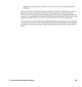 snapshot view root directory. Developers access all ClearCase data at pathnames below
                      VOB-tags.

                  Thus, any reference to a ClearCase ﬁle-system object involves both a VOB-tag and a view-tag.
                  ClearCase uses the networkwide VOB-tag and view-tag registries to resolve these logical
                  locations to physical storage locations. Each tag registry entry includes a global pathname to the
                  storage area—a pathname that is valid on all ClearCase client hosts. Figure 32 illustrates how tag
                  registries and object registries are used to access the network’s set of data storage areas.

                  In some networks, it is not possible to devise global pathnames to all ClearCase storage areas that
                  are valid from every host at a site. The ClearCase registry region facility handles such situations;
                  see Chapter 26, Administering Regions. Figure 32 illustrates a network that has a single network
                  region.




25 - Understanding the ClearCase Registry                                                                         403
 
