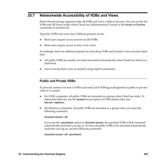 25.7      Networkwide Accessibility of VOBs and Views
                  Networkwide storage registries make all VOBs and views visible to all users. You can use the All
                  VOBs and All Views nodes of the ClearCase Administration Console or the lsvob and lsview
                  commands to list them all.

                  Typically, VOBs and views have different patterns of use:

                  ®   Most users require access to most (or all) VOBs.

                  ®   Most users require access to only a few views.

                  Accordingly, there are different schemes for activating VOBs and dynamic views on each client
                  host.

                  ®   All public VOBs are usually activated (mounted) automatically when ClearCase starts on a
                      client host.

                  ®   Users activate their views as needed, using explicit commands.



                  Public and Private VOBs

                  To provide control over how a VOB is activated, each VOB-tag is designated as public or private
                  when it is created.

                  ®   On UNIX computers, all public VOBs are mounted as a group when ClearCase starts. To
                      defeat this behavior, use the noauto mount option at VOB creation time (see
                      mkvob –options).

                  ®   On Windows computers, all public VOBs are mounted as a group when you issue the
                      following command:

                      cleartool mount –all

                      If you use the –persistent option to cleartool mount, the speciﬁed VOBs will be mounted
                      automatically each time you log on. To force all public VOBs to be mounted automatically
                      each time you log on, use the following command:

                      cleartool mount –all –persistent




25 - Understanding the ClearCase Registry                                                                      405
 
