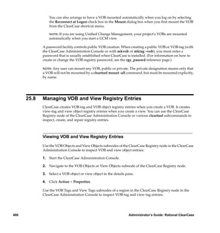 You can also arrange to have a VOB mounted automatically when you log on by selecting
                 the Reconnect at Logon check box in the Mount dialog box when you ﬁrst mount the VOB
                 from the ClearCase shortcut menu.

                 NOTE:If you are using Uniﬁed Change Management, your project’s VOBs are mounted
                 automatically when you start a UCM view.

             A password facility controls public VOB creation. When creating a public VOB or VOB-tag (with
             the ClearCase Administration Console or with mkvob or mktag –vob), you must enter a
             password that is usually established when ClearCase is installed. (For information on how to
             create or change the VOB registry password, see the rgy_passwd reference page.)

             NOTE: Any user can mount any VOB, public or private. The private designation means only that
             a VOB will not be mounted by a cleartool mount -all command, but must be mounted explicitly,
             by name.




      25.8   Managing VOB and View Registry Entries
             ClearCase creates VOB-tag and VOB object registry entries when you create a VOB. It creates
             view-tag and view object registry entries when you create a view. You can use the ClearCase
             Registry node of the ClearCase Administration Console or various cleartool subcommands to
             inspect, create, and repair registry entries.



             Viewing VOB and View Registry Entries

             Use the VOB Objects and View Objects subnodes of the ClearCase Registry node in the ClearCase
             Administration Console to inspect VOB and view object entries:

             1. Start the ClearCase Administration Console.

             2. Navigate to the VOB Objects or View Objects subnode of the ClearCase Registry node.

             3. Select a VOB object or view object in the details pane.

             4. Click Action > Properties.

             Use the VOB Tags and View Tags subnodes of a region in the ClearCase Registry node in the
             ClearCase Administration Console to inspect VOB-tag and view-tag entries:




406                                                                Administrator’s Guide: Rational ClearCase
 