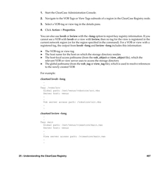 1. Start the ClearCase Administration Console.

                  2. Navigate to the VOB Tags or View Tags subnode of a region in the ClearCase Registry node.

                  3. Select a VOB-tag or view-tag in the details pane.

                  4. Click Action > Properties.

                  You can also use lsvob or lsview with the –long option to report key registry information. If you
                  cannot see a VOB with lsvob or a view with lsview, then no tag for the view is registered in the
                  current network region (or for the region speciﬁed in the command). For a VOB or view with a
                  registered tag, the output from lsvob –long and lsview –long includes this information:

                  ®   The VOB-tag or view-tag
                  ®   The host name for the host on which the storage directory resides
                  ®   The host-local access pathname (from the vob_object or view_object ﬁle), which the
                      relevant VOB or view server uses to access the storage directory
                  ®   The global pathname (from the vob_tag or view_tag ﬁle), which is used to resolve references
                      to the newly created VOB

                  For example:

                  cleartool lsvob –long
                    .
                    .
                  Tag: /vobs/src
                    Global path: /net/venus/vobstore/src.vbs
                    Server host: venus
                    .
                    .
                    Vob server access path: /vobstore/src.vbs
                    .
                    .

                  cleartool lsview –long
                    .
                    .
                  Tag: main
                    Global path: /net/venus/viewstore/main.vws
                    Server host: venus
                    .
                    .
                    View server access path: /viewstore/main.vws
                    .
                    .




25 - Understanding the ClearCase Registry                                                                       407
 