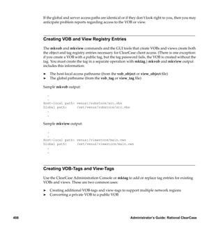 If the global and server access paths are identical or if they don’t look right to you, then you may
      anticipate problem reports regarding access to the VOB or view.



      Creating VOB and View Registry Entries

      The mkvob and mkview commands and the GUI tools that create VOBs and views create both
      the object and tag registry entries necessary for ClearCase client access. (There is one exception:
      if you create a VOB with a public tag, but the tag password fails, the VOB is created without the
      tag. You must create the tag in a separate operation with mktag.) mkvob and mkview output
      includes this information:

      ®   The host-local access pathname (from the vob_object or view_object ﬁle)
      ®   The global pathname (from the vob_tag or view_tag ﬁle)

      Sample mkvob output:

        .
        .
      Host-local path: venus:/vobstore/src.vbs
      Global path:     /net/venus/vobstore/src.vbs
        .
        .

      Sample mkview output:

        .
        .
      Host-local path: venus:/viewstore/main.vws
      Global path:     /net/venus/viewstore/main.vws
        .
        .




      Creating VOB-Tags and View-Tags

      Use the ClearCase Administration Console or mktag to add or replace tag entries for existing
      VOBs and views. These are two common uses:

      ®   Creating additional VOB-tags and view-tags to support multiple network regions
      ®   Converting a private VOB to a public VOB




408                                                            Administrator’s Guide: Rational ClearCase
 