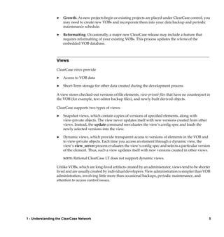®   Growth. As new projects begin or existing projects are placed under ClearCase control, you
                      may need to create new VOBs and incorporate them into your data backup and periodic
                      maintenance schedule.

                  ®   Reformatting. Occasionally, a major new ClearCase release may include a feature that
                      requires reformatting of your existing VOBs. This process updates the schema of the
                      embedded VOB database.



                  Views

                  ClearCase views provide

                  ®   Access to VOB data

                  ®   Short-Term storage for other data created during the development process

                  A view stores checked-out versions of ﬁle elements, view-private ﬁles that have no counterpart in
                  the VOB (for example, text editor backup ﬁles), and newly built derived objects.

                  ClearCase supports two types of views:

                  ®   Snapshot views, which contain copies of versions of speciﬁed elements, along with
                      view-private objects. The view never updates itself with new versions created from other
                      views. Instead, the update command reevaluates the view’s conﬁg spec and loads the
                      newly selected versions into the view.

                  ®   Dynamic views, which provide transparent access to versions of elements in the VOB and
                      to view-private objects. Each time you access an element through a dynamic view, the
                      view’s view_server process evaluates the view’s conﬁg spec and selects a particular version
                      of the element. Thus, such a view updates itself with new versions created in other views.

                      NOTE:   Rational ClearCase LT does not support dynamic views.

                  Unlike VOBs, which are long-lived artifacts created by an administrator, views tend to be shorter
                  lived and are usually created by individual developers. View administration is simpler than VOB
                  administration, involving little more than occasional backups, periodic maintenance, and
                  attention to access control issues.




1 - Understanding the ClearCase Network                                                                           5
 
