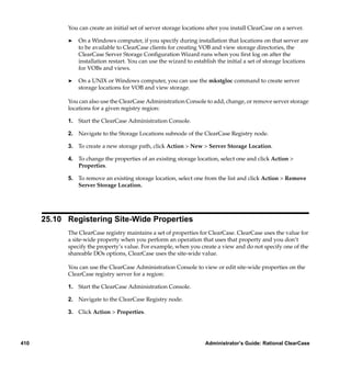 You can create an initial set of server storage locations after you install ClearCase on a server.

            ®   On a Windows computer, if you specify during installation that locations on that server are
                to be available to ClearCase clients for creating VOB and view storage directories, the
                ClearCase Server Storage Conﬁguration Wizard runs when you ﬁrst log on after the
                installation restart. You can use the wizard to establish the initial a set of storage locations
                for VOBs and views.

            ®   On a UNIX or Windows computer, you can use the mkstgloc command to create server
                storage locations for VOB and view storage.

            You can also use the ClearCase Administration Console to add, change, or remove server storage
            locations for a given registry region:

            1. Start the ClearCase Administration Console.

            2. Navigate to the Storage Locations subnode of the ClearCase Registry node.

            3. To create a new storage path, click Action > New > Server Storage Location.

            4. To change the properties of an existing storage location, select one and click Action >
               Properties.

            5. To remove an existing storage location, select one from the list and click Action > Remove
               Server Storage Location.




      25.10 Registering Site-Wide Properties
            The ClearCase registry maintains a set of properties for ClearCase. ClearCase uses the value for
            a site-wide property when you perform an operation that uses that property and you don’t
            specify the property’s value. For example, when you create a view and do not specify one of the
            shareable DOs options, ClearCase uses the site-wide value.

            You can use the ClearCase Administration Console to view or edit site-wide properties on the
            ClearCase registry server for a region:

            1. Start the ClearCase Administration Console.

            2. Navigate to the ClearCase Registry node.

            3. Click Action > Properties.




410                                                                  Administrator’s Guide: Rational ClearCase
 