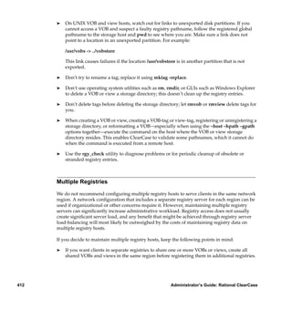 ®   On UNIX VOB and view hosts, watch out for links to unexported disk partitions. If you
          cannot access a VOB and suspect a faulty registry pathname, follow the registered global
          pathname to the storage host and pwd to see where you are. Make sure a link does not
          point to a location in an unexported partition. For example:

          /usr/vobs -> ../vobstore

          This link causes failures if the location /usr/vobstore is in another partition that is not
          exported.

      ®   Don’t try to rename a tag; replace it using mktag -replace.

      ®   Don’t use operating system utilities such as rm, rmdir, or GUIs such as Windows Explorer
          to delete a VOB or view a storage directory; this doesn’t clean up the registry entries.

      ®   Don’t delete tags before deleting the storage directory; let rmvob or rmview delete tags for
          you.

      ®   When creating a VOB or view, creating a VOB-tag or view-tag, registering or unregistering a
          storage directory, or reformatting a VOB—especially when using the –host –hpath –gpath
          options together—execute the command on the host where the VOB or view storage
          directory resides. This enables ClearCase to validate some pathnames, which it cannot do
          when the command is executed from a remote host.

      ®   Use the rgy_check utility to diagnose problems or for periodic cleanup of obsolete or
          stranded registry entries.



      Multiple Registries

      We do not recommend conﬁguring multiple registry hosts to serve clients in the same network
      region. A network conﬁguration that includes a separate registry server for each region can be
      used if organizational or other concerns require it. However, maintaining multiple registry
      servers can signiﬁcantly increase administrative workload. Registry access does not usually
      create signiﬁcant server load, and any beneﬁt that might be achieved through registry server
      load-balancing will most likely be outweighed by the costs of maintaining registry data on
      multiple registry hosts.

      If you decide to maintain multiple registry hosts, keep the following points in mind:

      ®   If you want clients in separate registries to share one or more VOBs or views, create all
          shared VOBs and views in the same region before registering them in additional registries.




412                                                            Administrator’s Guide: Rational ClearCase
 