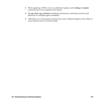 ®   When registering a VOB or view in an additional registry, run the mktag and register
                      commands from a host assigned to that registry.

                  ®   The rgy_check, rgy_switchover, and Region Synchronizer commands cannot be used
                      effectively in a multiple registry installation.

                  ®   Although you can create regions with the same name in different registries, this is likely to
                      cause confusion and is not recommended.




25 - Understanding the ClearCase Registry                                                                       413
 