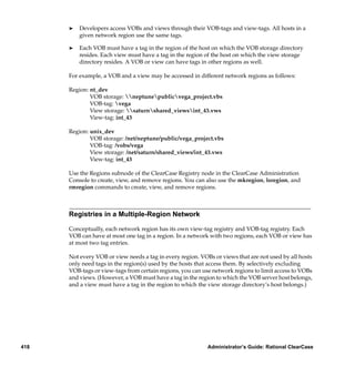 ®   Developers access VOBs and views through their VOB-tags and view-tags. All hosts in a
          given network region use the same tags.

      ®   Each VOB must have a tag in the region of the host on which the VOB storage directory
          resides. Each view must have a tag in the region of the host on which the view storage
          directory resides. A VOB or view can have tags in other regions as well.

      For example, a VOB and a view may be accessed in different network regions as follows:

      Region: nt_dev
              VOB storage: neptunepublicvega_project.vbs
              VOB-tag: vega
              View storage: saturnshared_viewsint_43.vws
              View-tag: int_43

      Region: unix_dev
              VOB storage: /net/neptune/public/vega_project.vbs
              VOB-tag: /vobs/vega
              View storage: /net/saturn/shared_views/int_43.vws
              View-tag: int_43

      Use the Regions subnode of the ClearCase Registry node in the ClearCase Administration
      Console to create, view, and remove regions. You can also use the mkregion, lsregion, and
      rmregion commands to create, view, and remove regions.



      Registries in a Multiple-Region Network

      Conceptually, each network region has its own view-tag registry and VOB-tag registry. Each
      VOB can have at most one tag in a region. In a network with two regions, each VOB or view has
      at most two tag entries.

      Not every VOB or view needs a tag in every region. VOBs or views that are not used by all hosts
      only need tags in the region(s) used by the hosts that access them. By selectively excluding
      VOB-tags or view-tags from certain regions, you can use network regions to limit access to VOBs
      and views. (However, a VOB must have a tag in the region to which the VOB server host belongs,
      and a view must have a tag in the region to which the view storage directory’s host belongs.)




418                                                         Administrator’s Guide: Rational ClearCase
 
